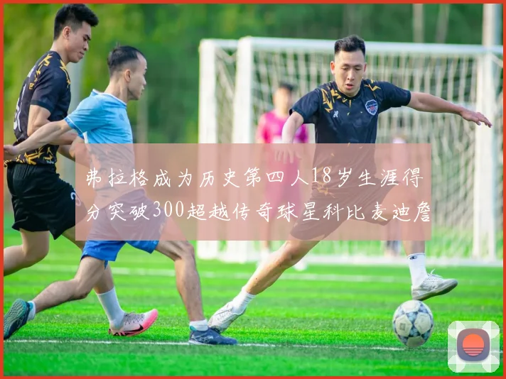 弗拉格成为历史第四人18岁生涯得分突破300超越传奇球星科比麦迪詹姆斯