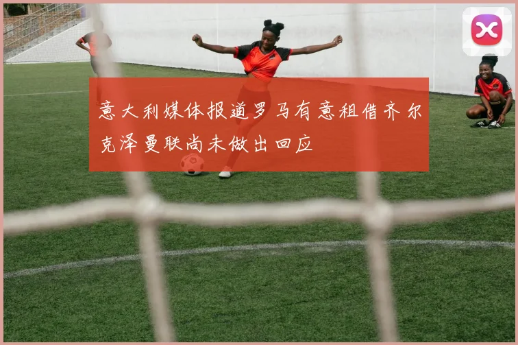 意大利媒体报道罗马有意租借齐尔克泽曼联尚未做出回应
