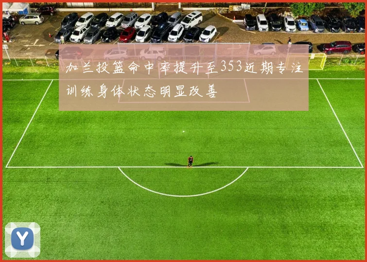 加兰投篮命中率提升至353近期专注训练身体状态明显改善