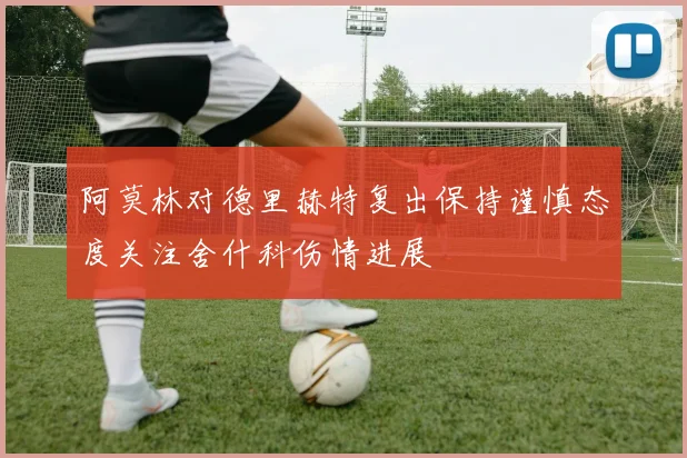 阿莫林对德里赫特复出保持谨慎态度关注舍什科伤情进展