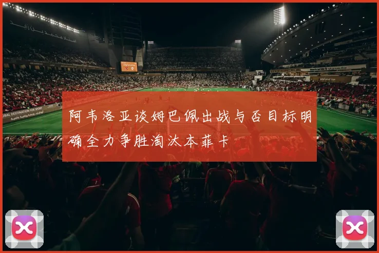 阿韦洛亚谈姆巴佩出战与否目标明确全力争胜淘汰本菲卡