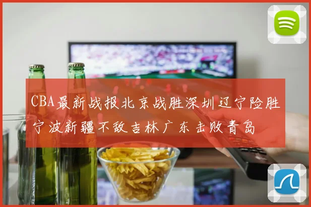 CBA最新战报北京战胜深圳辽宁险胜宁波新疆不敌吉林广东击败青岛