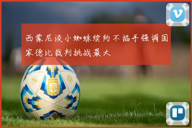 西蒙尼谈小蜘蛛续约不插手强调国家德比裁判挑战最大