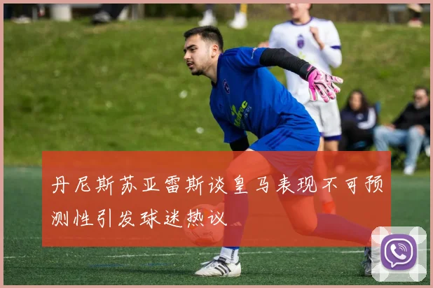 丹尼斯苏亚雷斯谈皇马表现不可预测性引发球迷热议