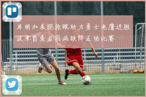 库明加表现抢眼助力勇士老鹰连胜波津首秀后因病缺阵五场比赛
