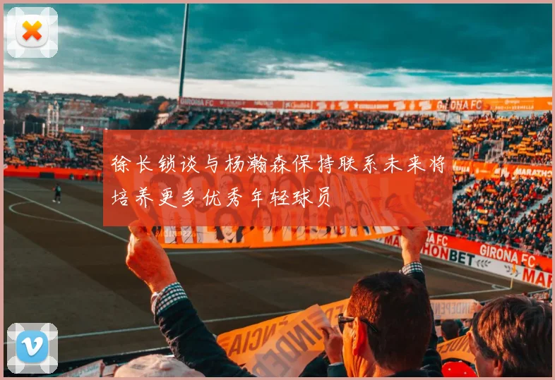 徐长锁谈与杨瀚森保持联系未来将培养更多优秀年轻球员