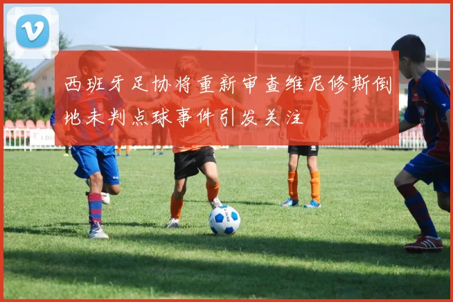 西班牙足协将重新审查维尼修斯倒地未判点球事件引发关注