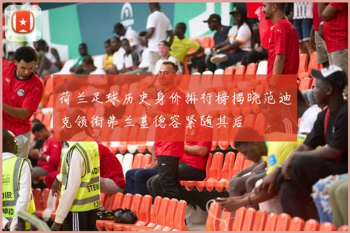 荷兰足球历史身价排行榜揭晓范迪克领衔弗兰基德容紧随其后