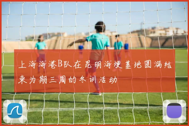 上海海港B队在昆明海埂基地圆满结束为期三周的冬训活动