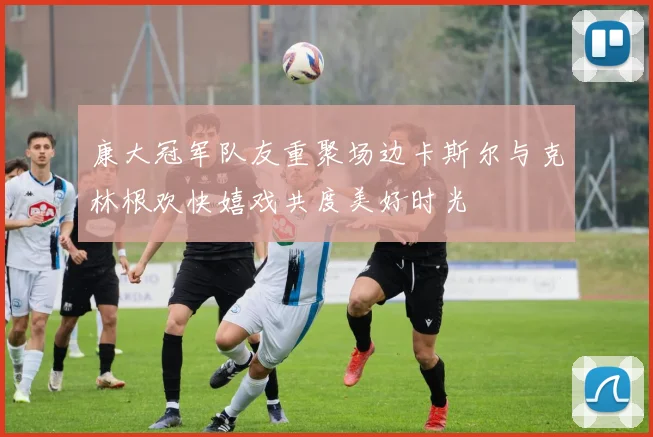 康大冠军队友重聚场边卡斯尔与克林根欢快嬉戏共度美好时光