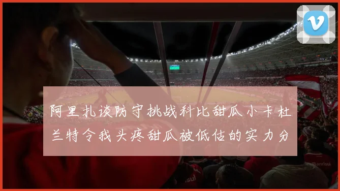 阿里扎谈防守挑战科比甜瓜小卡杜兰特令我头疼甜瓜被低估的实力分析