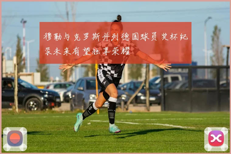 穆勒与克罗斯并列德国球员奖杯纪录未来有望独享荣耀