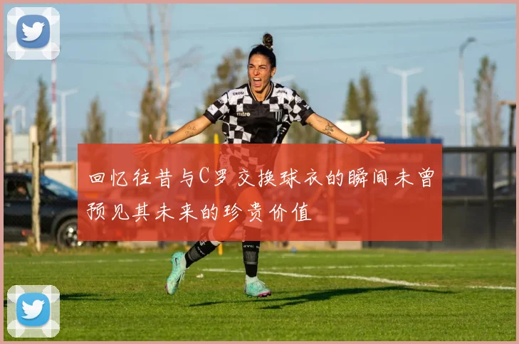 回忆往昔与C罗交换球衣的瞬间未曾预见其未来的珍贵价值