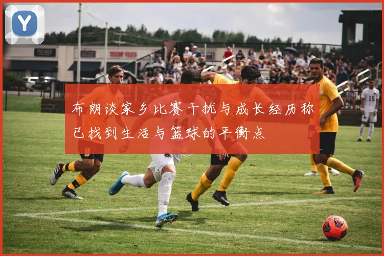 布朗谈家乡比赛干扰与成长经历称已找到生活与篮球的平衡点