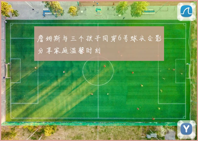 詹姆斯与三个孩子同穿6号球衣合影分享家庭温馨时刻