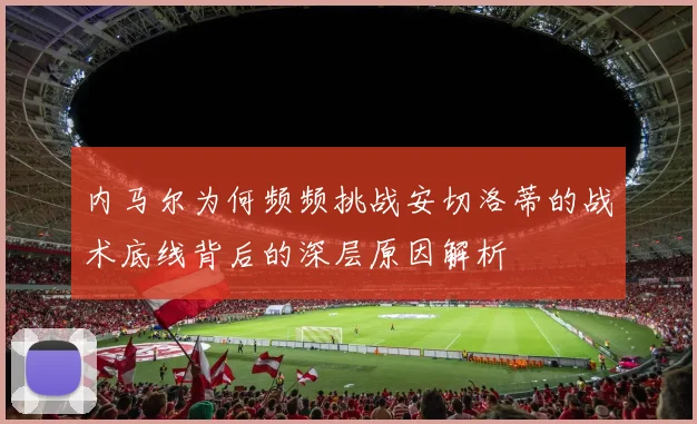 内马尔为何频频挑战安切洛蒂的战术底线背后的深层原因解析