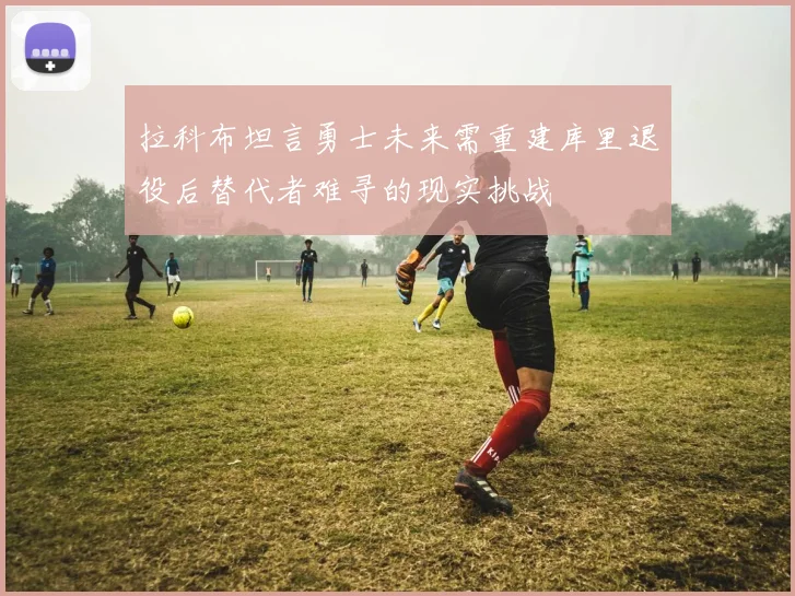 拉科布坦言勇士未来需重建库里退役后替代者难寻的现实挑战