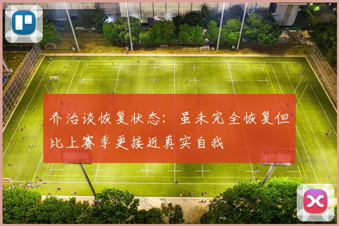 乔治谈恢复状态：虽未完全恢复但比上赛季更接近真实自我