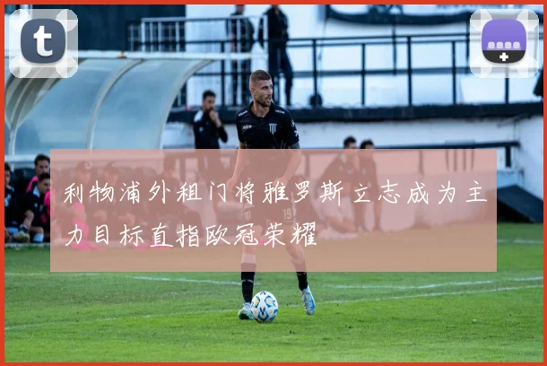 利物浦外租门将雅罗斯立志成为主力目标直指欧冠荣耀