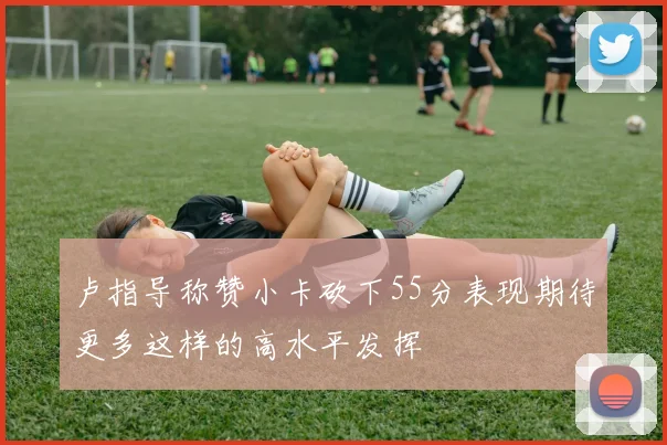 卢指导称赞小卡砍下55分表现期待更多这样的高水平发挥