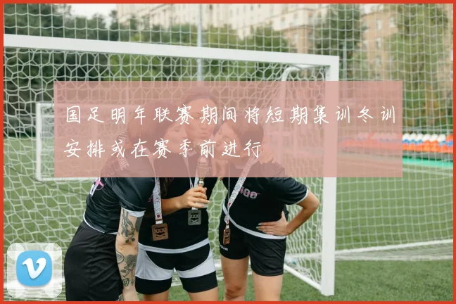 国足明年联赛期间将短期集训冬训安排或在赛季前进行