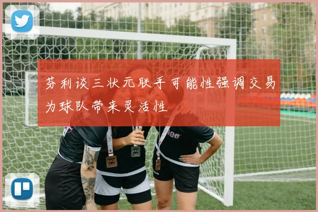 芬利谈三状元联手可能性强调交易为球队带来灵活性