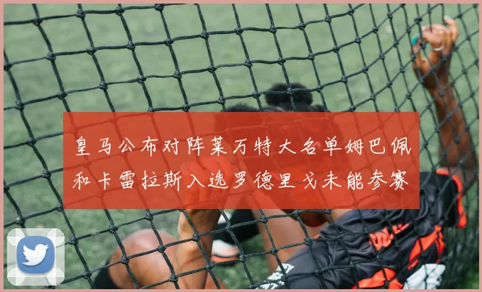 皇马公布对阵莱万特大名单姆巴佩和卡雷拉斯入选罗德里戈未能参赛