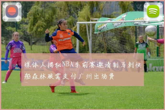 媒体人揭秘NBA季前赛邀请制马刺快船森林狼需支付广州出场费